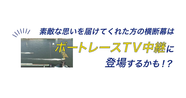 素敵な思いを届けてくれた方の横断幕はボートレーステレビ中継に登場するかも